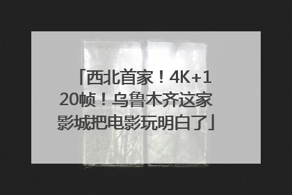 西北首家！4K+120帧！乌鲁木齐这家影城把电影玩明白了